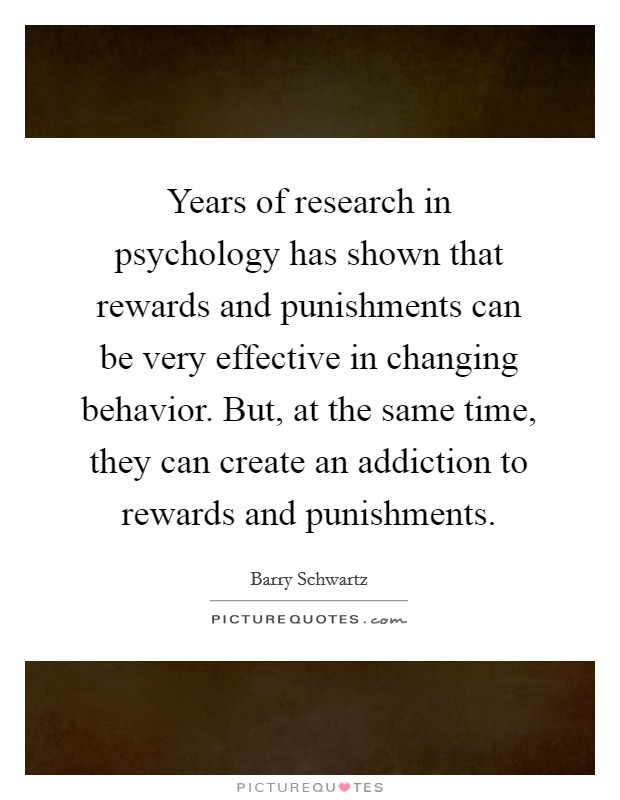 Years of research in psychology has shown that rewards and punishments can be very effective in changing behavior. But, at the same time, they can create an addiction to rewards and punishments. Picture Quote #1