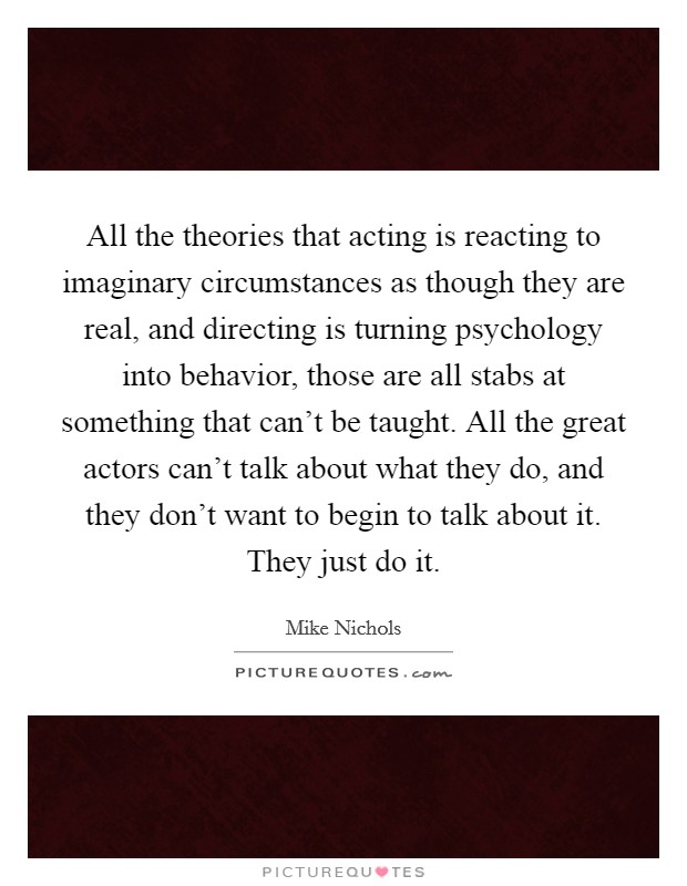 All the theories that acting is reacting to imaginary circumstances as though they are real, and directing is turning psychology into behavior, those are all stabs at something that can't be taught. All the great actors can't talk about what they do, and they don't want to begin to talk about it. They just do it. Picture Quote #1