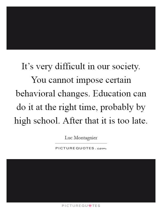 It's very difficult in our society. You cannot impose certain behavioral changes. Education can do it at the right time, probably by high school. After that it is too late. Picture Quote #1