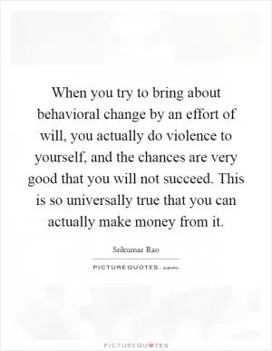 When you try to bring about behavioral change by an effort of will, you actually do violence to yourself, and the chances are very good that you will not succeed. This is so universally true that you can actually make money from it Picture Quote #1