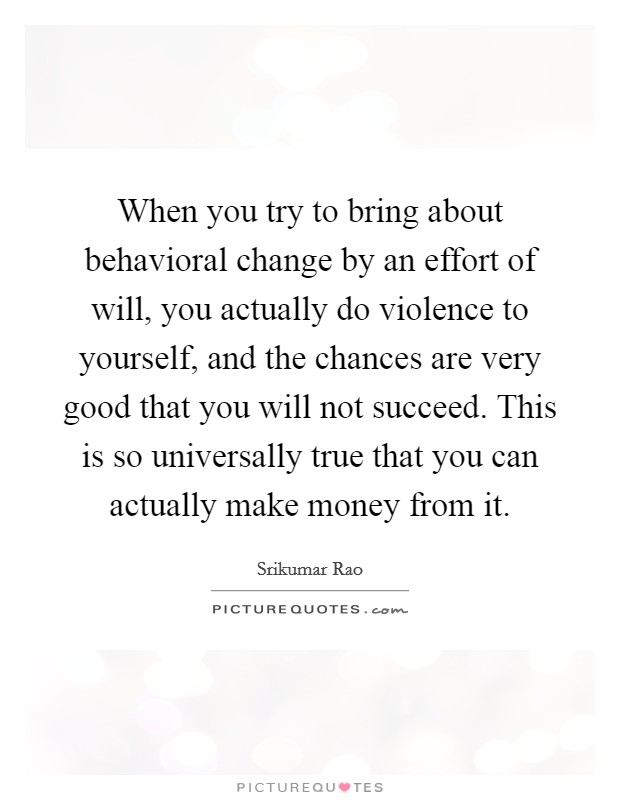 When you try to bring about behavioral change by an effort of will, you actually do violence to yourself, and the chances are very good that you will not succeed. This is so universally true that you can actually make money from it. Picture Quote #1