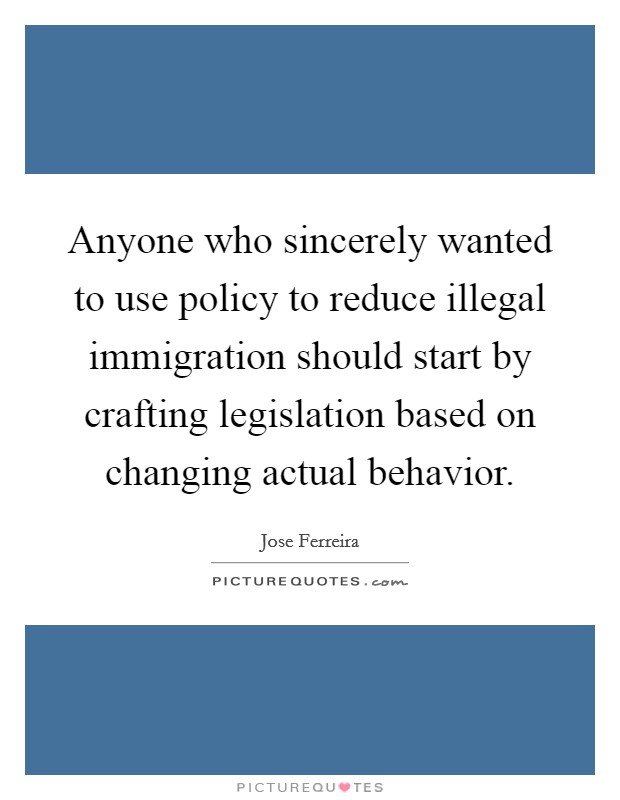 Anyone who sincerely wanted to use policy to reduce illegal immigration should start by crafting legislation based on changing actual behavior. Picture Quote #1