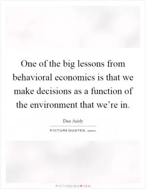 One of the big lessons from behavioral economics is that we make decisions as a function of the environment that we’re in Picture Quote #1