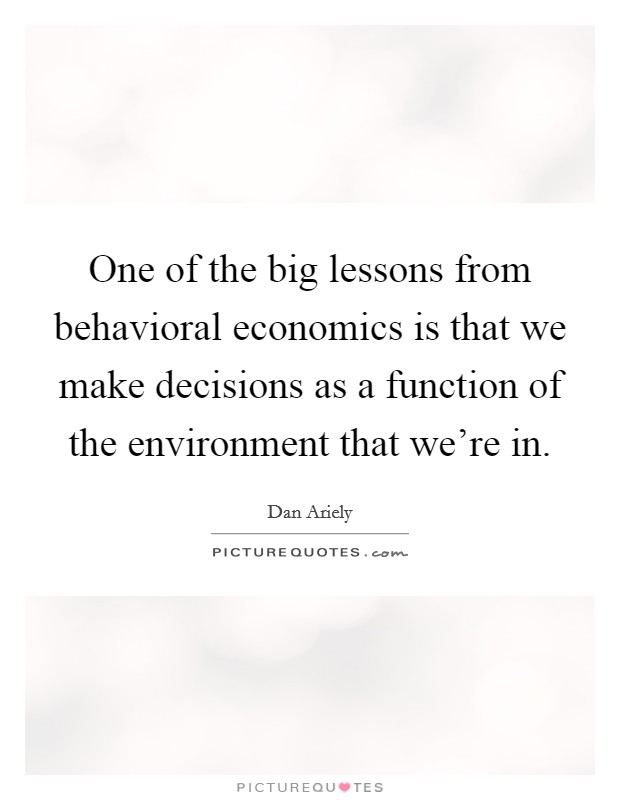 One of the big lessons from behavioral economics is that we make decisions as a function of the environment that we're in. Picture Quote #1