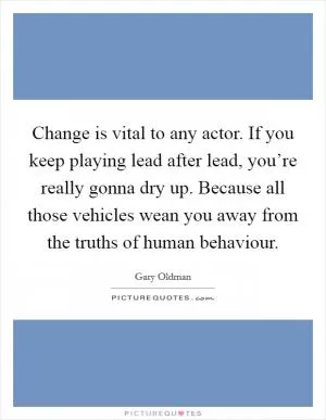 Change is vital to any actor. If you keep playing lead after lead, you’re really gonna dry up. Because all those vehicles wean you away from the truths of human behaviour Picture Quote #1
