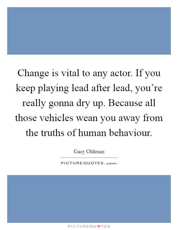 Change is vital to any actor. If you keep playing lead after lead, you're really gonna dry up. Because all those vehicles wean you away from the truths of human behaviour. Picture Quote #1