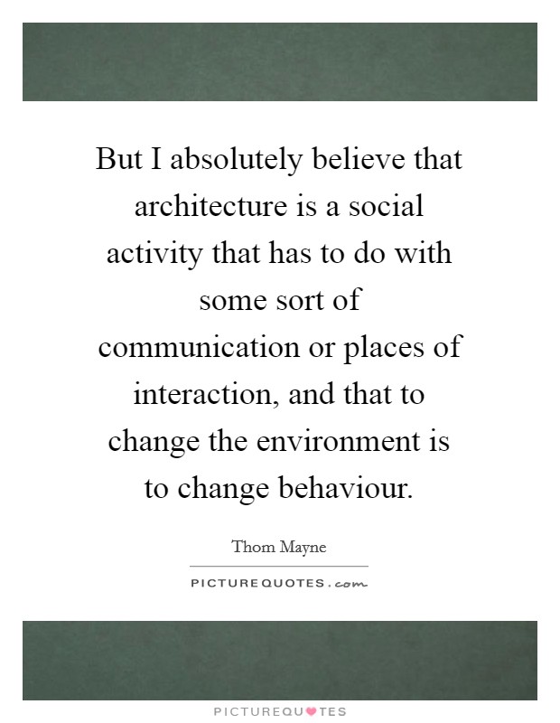 But I absolutely believe that architecture is a social activity that has to do with some sort of communication or places of interaction, and that to change the environment is to change behaviour. Picture Quote #1
