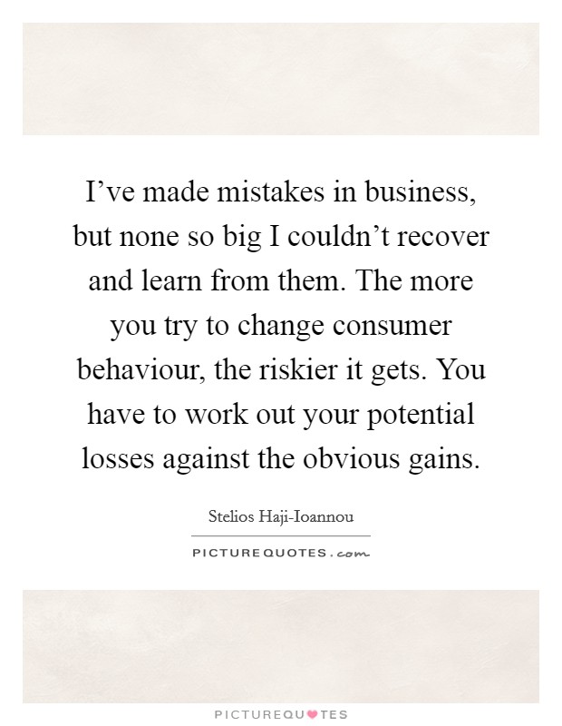 I've made mistakes in business, but none so big I couldn't recover and learn from them. The more you try to change consumer behaviour, the riskier it gets. You have to work out your potential losses against the obvious gains. Picture Quote #1