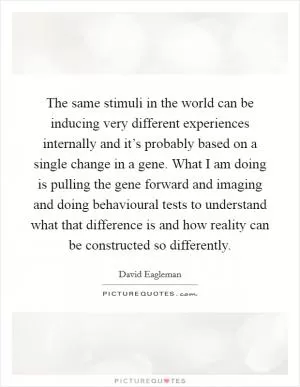 The same stimuli in the world can be inducing very different experiences internally and it’s probably based on a single change in a gene. What I am doing is pulling the gene forward and imaging and doing behavioural tests to understand what that difference is and how reality can be constructed so differently Picture Quote #1