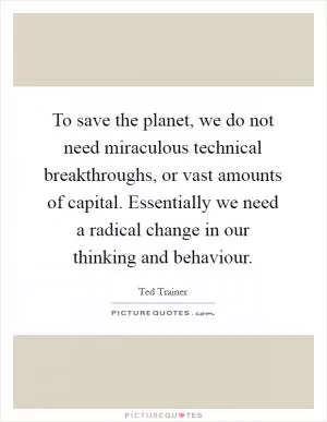 To save the planet, we do not need miraculous technical breakthroughs, or vast amounts of capital. Essentially we need a radical change in our thinking and behaviour Picture Quote #1