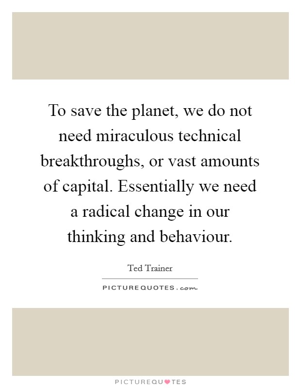 To save the planet, we do not need miraculous technical breakthroughs, or vast amounts of capital. Essentially we need a radical change in our thinking and behaviour. Picture Quote #1