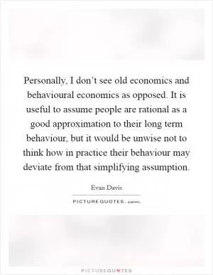 Personally, I don’t see old economics and behavioural economics as opposed. It is useful to assume people are rational as a good approximation to their long term behaviour, but it would be unwise not to think how in practice their behaviour may deviate from that simplifying assumption Picture Quote #1