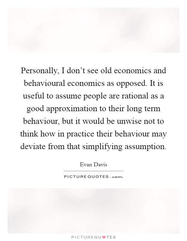 Personally, I don't see old economics and behavioural economics as opposed. It is useful to assume people are rational as a good approximation to their long term behaviour, but it would be unwise not to think how in practice their behaviour may deviate from that simplifying assumption. Picture Quote #1