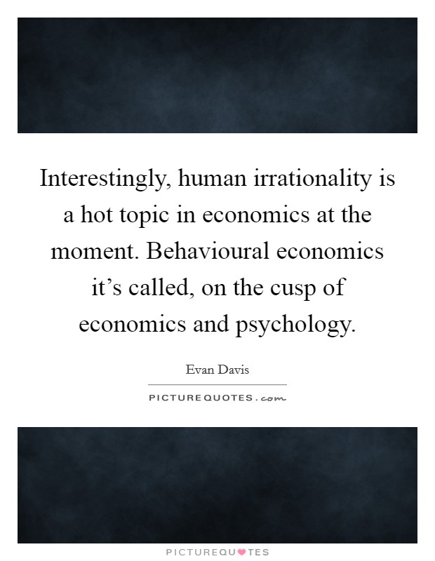 Interestingly, human irrationality is a hot topic in economics at the moment. Behavioural economics it's called, on the cusp of economics and psychology. Picture Quote #1