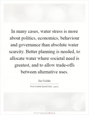 In many cases, water stress is more about politics, economics, behaviour and governance than absolute water scarcity. Better planning is needed, to allocate water where societal need is greatest, and to allow trade-offs between alternative uses Picture Quote #1