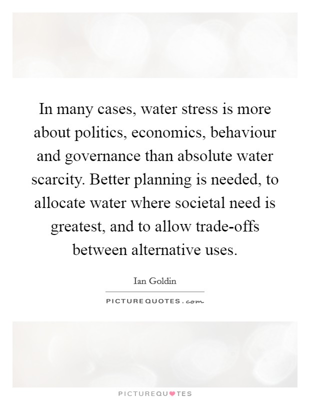 In many cases, water stress is more about politics, economics, behaviour and governance than absolute water scarcity. Better planning is needed, to allocate water where societal need is greatest, and to allow trade-offs between alternative uses. Picture Quote #1