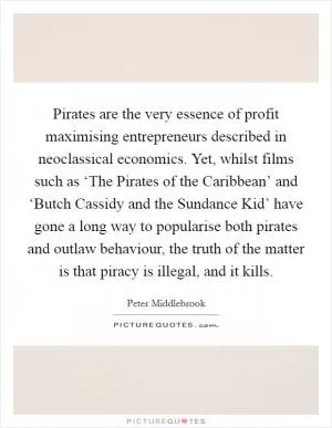 Pirates are the very essence of profit maximising entrepreneurs described in neoclassical economics. Yet, whilst films such as ‘The Pirates of the Caribbean’ and ‘Butch Cassidy and the Sundance Kid’ have gone a long way to popularise both pirates and outlaw behaviour, the truth of the matter is that piracy is illegal, and it kills Picture Quote #1