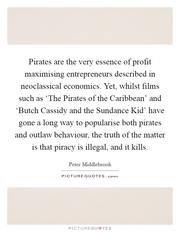 Pirates are the very essence of profit maximising entrepreneurs described in neoclassical economics. Yet, whilst films such as ‘The Pirates of the Caribbean' and ‘Butch Cassidy and the Sundance Kid' have gone a long way to popularise both pirates and outlaw behaviour, the truth of the matter is that piracy is illegal, and it kills. Picture Quote #1