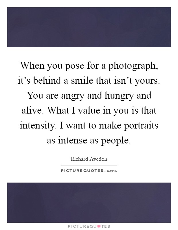 When you pose for a photograph, it's behind a smile that isn't yours. You are angry and hungry and alive. What I value in you is that intensity. I want to make portraits as intense as people. Picture Quote #1