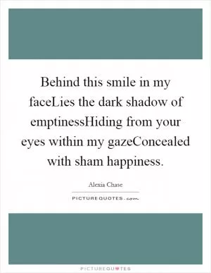Behind this smile in my faceLies the dark shadow of emptinessHiding from your eyes within my gazeConcealed with sham happiness Picture Quote #1