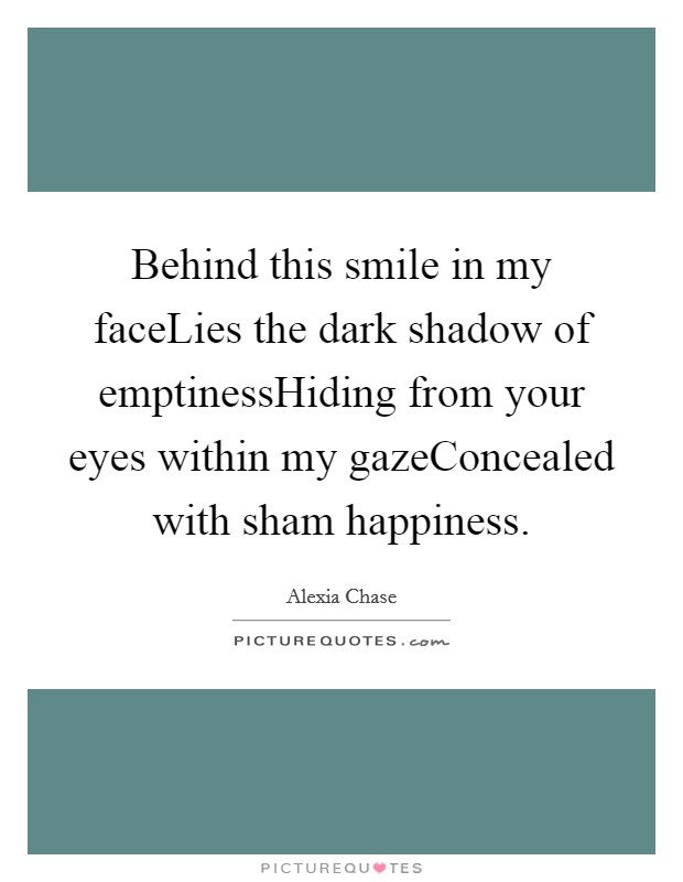 Behind this smile in my faceLies the dark shadow of emptinessHiding from your eyes within my gazeConcealed with sham happiness. Picture Quote #1