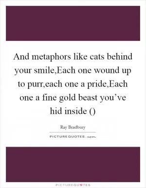 And metaphors like cats behind your smile,Each one wound up to purr,each one a pride,Each one a fine gold beast you’ve hid inside () Picture Quote #1