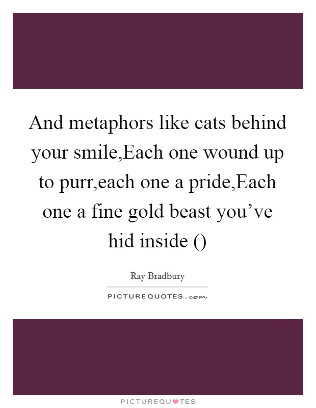 And metaphors like cats behind your smile,Each one wound up to purr,each one a pride,Each one a fine gold beast you've hid inside () Picture Quote #1