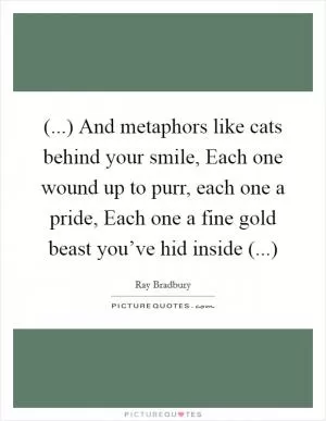 (...) And metaphors like cats behind your smile, Each one wound up to purr, each one a pride, Each one a fine gold beast you’ve hid inside (...) Picture Quote #1