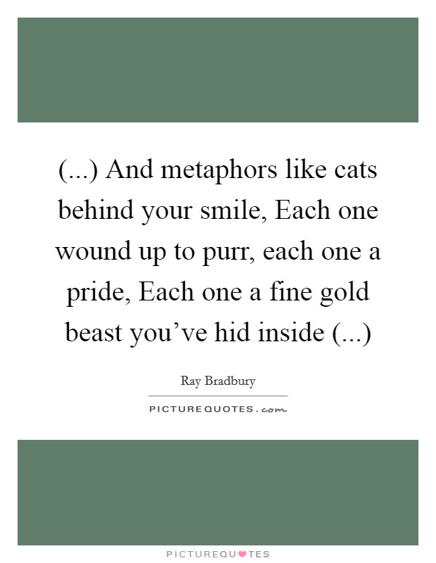 (...) And metaphors like cats behind your smile, Each one wound up to purr, each one a pride, Each one a fine gold beast you've hid inside (...) Picture Quote #1
