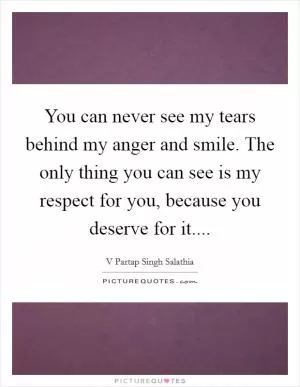 You can never see my tears behind my anger and smile. The only thing you can see is my respect for you, because you deserve for it Picture Quote #1