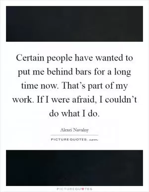 Certain people have wanted to put me behind bars for a long time now. That’s part of my work. If I were afraid, I couldn’t do what I do Picture Quote #1