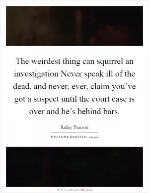The weirdest thing can squirrel an investigation Never speak ill of the dead, and never, ever, claim you’ve got a suspect until the court case is over and he’s behind bars Picture Quote #1