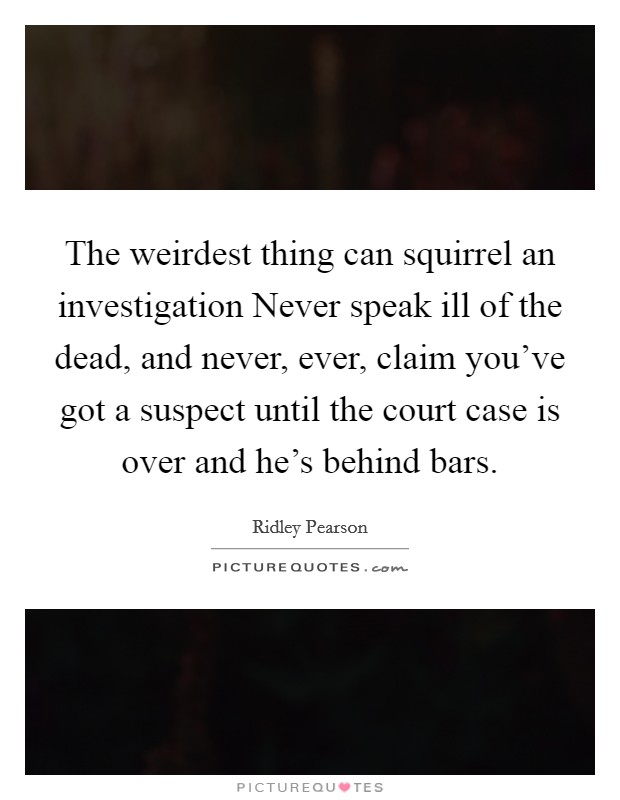 The weirdest thing can squirrel an investigation Never speak ill of the dead, and never, ever, claim you've got a suspect until the court case is over and he's behind bars. Picture Quote #1