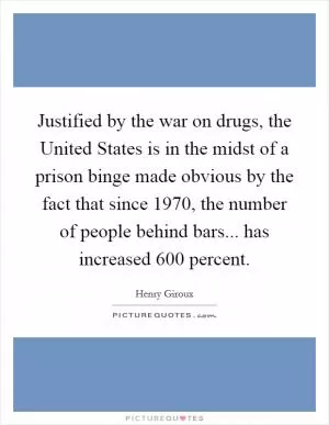 Justified by the war on drugs, the United States is in the midst of a prison binge made obvious by the fact that since 1970, the number of people behind bars... has increased 600 percent Picture Quote #1