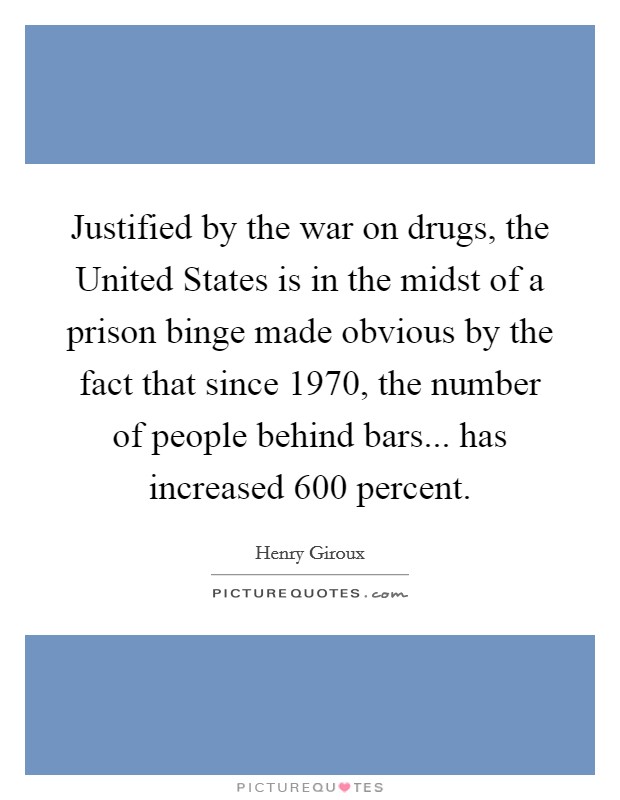 Justified by the war on drugs, the United States is in the midst of a prison binge made obvious by the fact that since 1970, the number of people behind bars... has increased 600 percent. Picture Quote #1