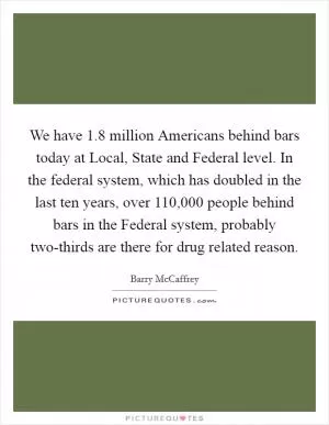 We have 1.8 million Americans behind bars today at Local, State and Federal level. In the federal system, which has doubled in the last ten years, over 110,000 people behind bars in the Federal system, probably two-thirds are there for drug related reason Picture Quote #1