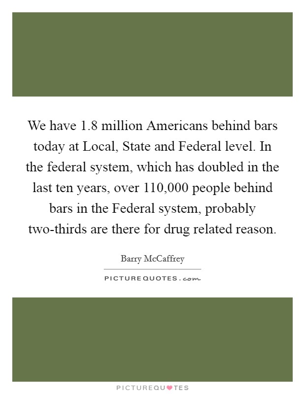 We have 1.8 million Americans behind bars today at Local, State and Federal level. In the federal system, which has doubled in the last ten years, over 110,000 people behind bars in the Federal system, probably two-thirds are there for drug related reason. Picture Quote #1