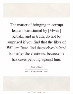 The matter of bringing in corrupt leaders was started by [Mwai ] Kibaki, and in truth, do not be surprised if you find that the likes of William Ruto find themselves behind bars after the elections, because he has cases pending against him Picture Quote #1