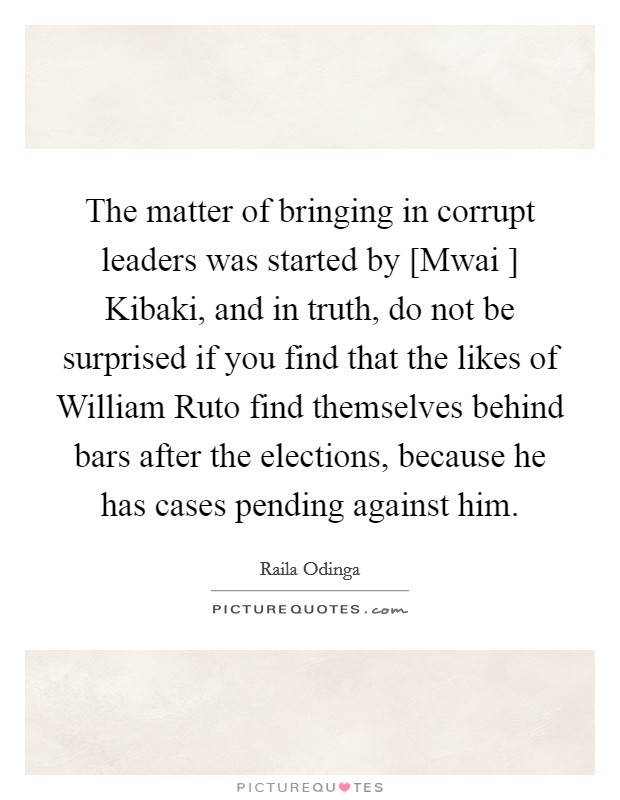 The matter of bringing in corrupt leaders was started by [Mwai ] Kibaki, and in truth, do not be surprised if you find that the likes of William Ruto find themselves behind bars after the elections, because he has cases pending against him. Picture Quote #1