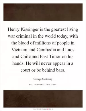 Henry Kissinger is the greatest living war criminal in the world today, with the blood of millions of people in Vietnam and Cambodia and Laos and Chile and East Timor on his hands. He will never appear in a court or be behind bars Picture Quote #1