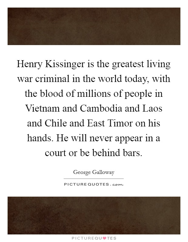 Henry Kissinger is the greatest living war criminal in the world today, with the blood of millions of people in Vietnam and Cambodia and Laos and Chile and East Timor on his hands. He will never appear in a court or be behind bars. Picture Quote #1