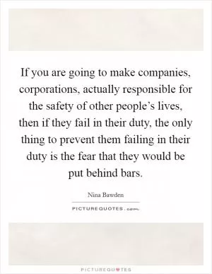 If you are going to make companies, corporations, actually responsible for the safety of other people’s lives, then if they fail in their duty, the only thing to prevent them failing in their duty is the fear that they would be put behind bars Picture Quote #1