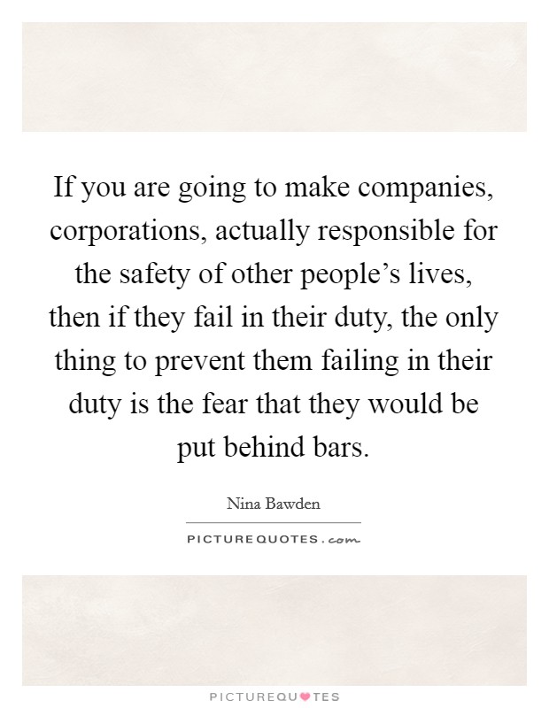 If you are going to make companies, corporations, actually responsible for the safety of other people's lives, then if they fail in their duty, the only thing to prevent them failing in their duty is the fear that they would be put behind bars. Picture Quote #1