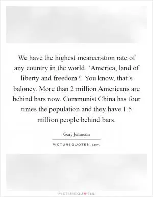 We have the highest incarceration rate of any country in the world. ‘America, land of liberty and freedom?’ You know, that’s baloney. More than 2 million Americans are behind bars now. Communist China has four times the population and they have 1.5 million people behind bars Picture Quote #1