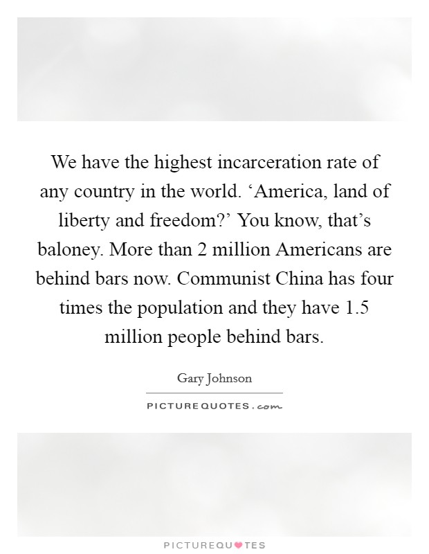 We have the highest incarceration rate of any country in the world. ‘America, land of liberty and freedom?' You know, that's baloney. More than 2 million Americans are behind bars now. Communist China has four times the population and they have 1.5 million people behind bars. Picture Quote #1