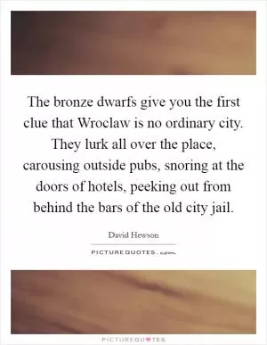 The bronze dwarfs give you the first clue that Wroclaw is no ordinary city. They lurk all over the place, carousing outside pubs, snoring at the doors of hotels, peeking out from behind the bars of the old city jail Picture Quote #1
