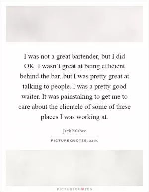I was not a great bartender, but I did OK. I wasn’t great at being efficient behind the bar, but I was pretty great at talking to people. I was a pretty good waiter. It was painstaking to get me to care about the clientele of some of these places I was working at Picture Quote #1