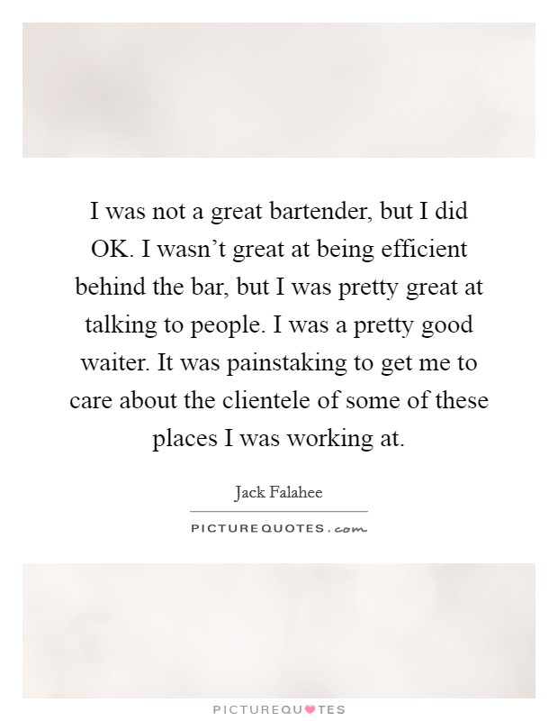 I was not a great bartender, but I did OK. I wasn't great at being efficient behind the bar, but I was pretty great at talking to people. I was a pretty good waiter. It was painstaking to get me to care about the clientele of some of these places I was working at. Picture Quote #1