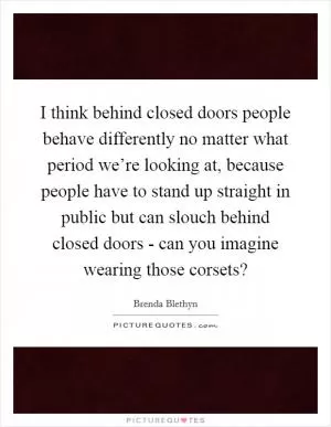 I think behind closed doors people behave differently no matter what period we’re looking at, because people have to stand up straight in public but can slouch behind closed doors - can you imagine wearing those corsets? Picture Quote #1