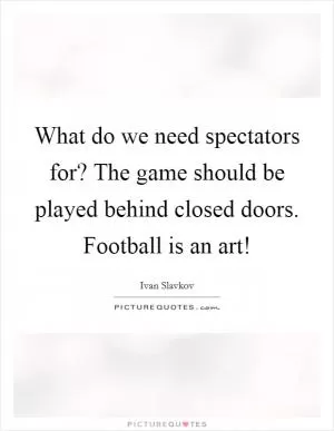 What do we need spectators for? The game should be played behind closed doors. Football is an art! Picture Quote #1